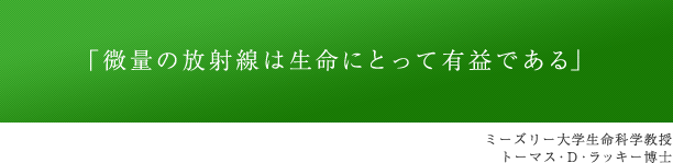 「微量の放射線は生命にとって有益である」 ミーズリー大学生命科学教授 トーマス・D・ラッキー博士